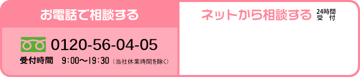 お電話で相談する 0120-56-04-05 受付時間 9:00〜19:30 (当社休業時間を除く) ネットから相談する 24時間受付