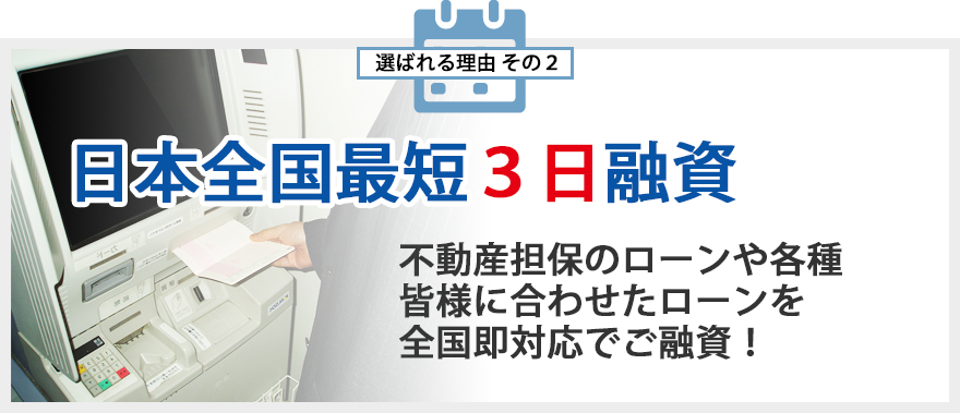 選ばれる理由その2 日本全国最短3日融資 不動産担保のローンや各種皆様に合わせたローンを全国即対応でご融資!